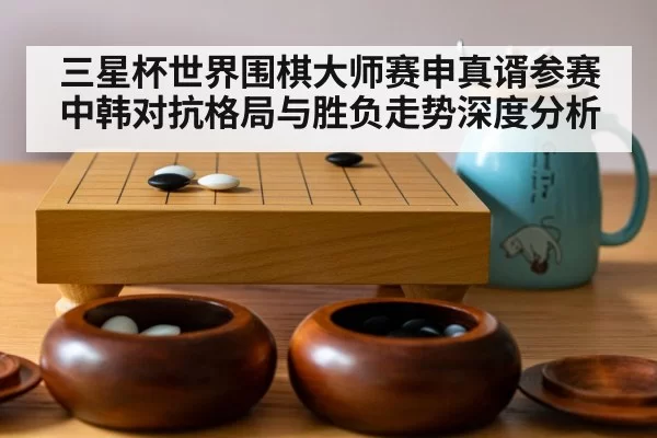 三星杯世界围棋大师赛申真谞参赛中韩对抗格局与胜负走势深度分析